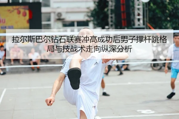 拉尔斯巴尔钻石联赛冲高成功后男子撑杆跳格局与技战术走向纵深分析