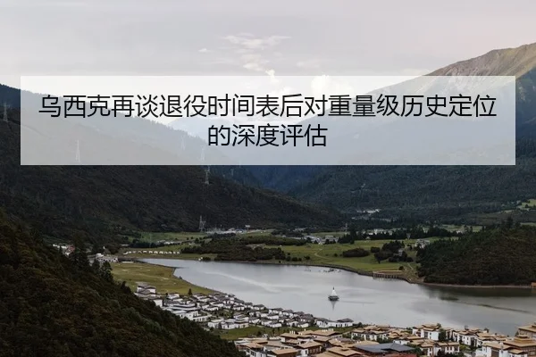 乌西克再谈退役时间表后对重量级历史定位的深度评估