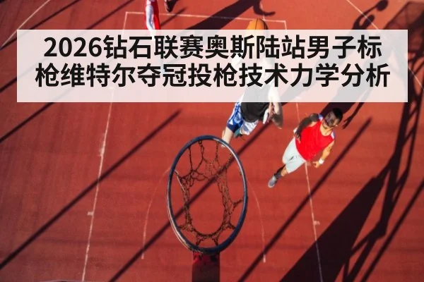 2026钻石联赛奥斯陆站男子标枪维特尔夺冠投枪技术力学分析